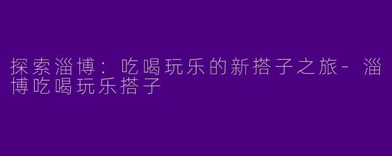 探索淄博：吃喝玩乐的新搭子之旅-淄博吃喝玩乐搭子
