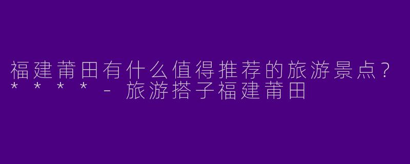 福建莆田有什么值得推荐的旅游景点？****