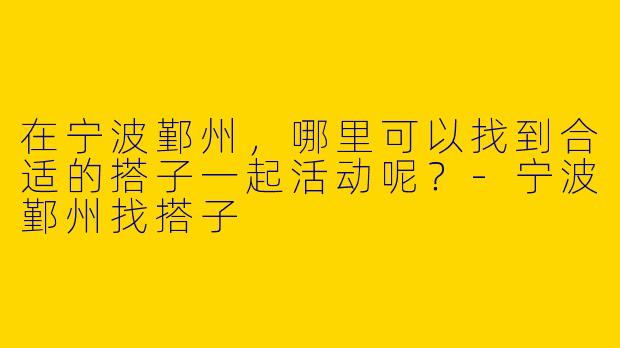 在宁波鄞州,哪里可以找到合适的搭子一起活动呢?