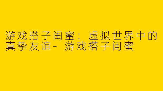 游戏搭子闺蜜：虚拟世界中的真挚友谊-游戏搭子闺蜜