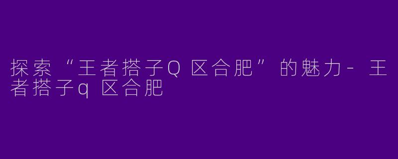 探索“王者搭子Q区合肥”的魅力-王者搭子q区合肥