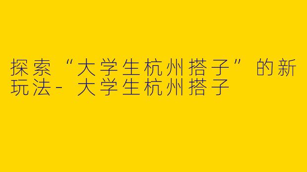 探索“大学生杭州搭子”的新玩法-大学生杭州搭子