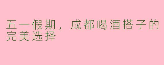 五一假期，成都喝酒搭子的完美选择