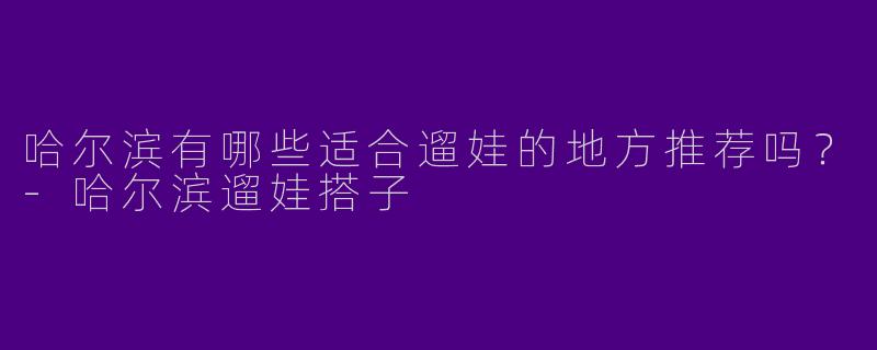 哈尔滨有哪些适合遛娃的地方推荐吗？