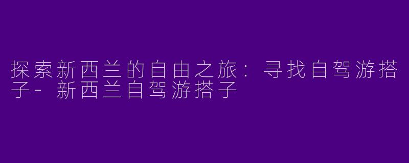 探索新西兰的自由之旅：寻找自驾游搭子