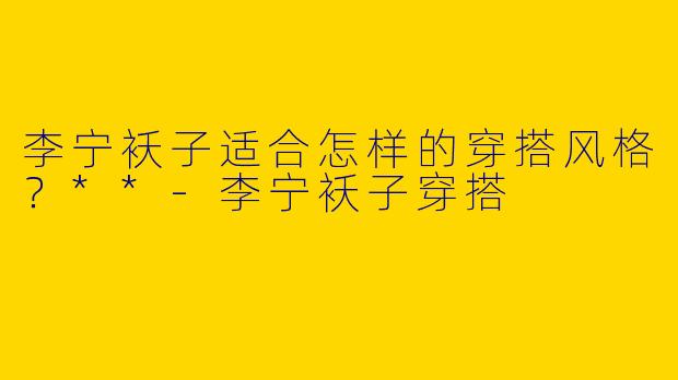 李宁袄子适合怎样的穿搭风格？**