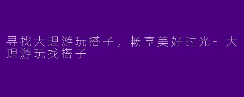 寻找大理游玩搭子，畅享美好时光-大理游玩找搭子