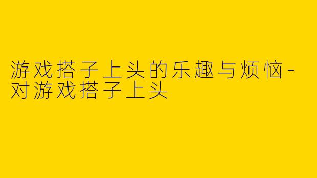 游戏搭子上头的乐趣与烦恼-对游戏搭子上头