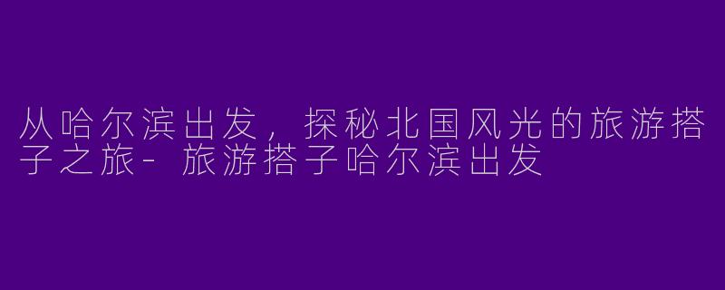 从哈尔滨出发，探秘北国风光的旅游搭子之旅-旅游搭子哈尔滨出发