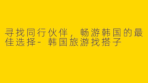 寻找同行伙伴，畅游韩国的最佳选择-韩国旅游找搭子