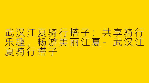 武汉江夏骑行搭子：共享骑行乐趣，畅游美丽江夏-武汉江夏骑行搭子