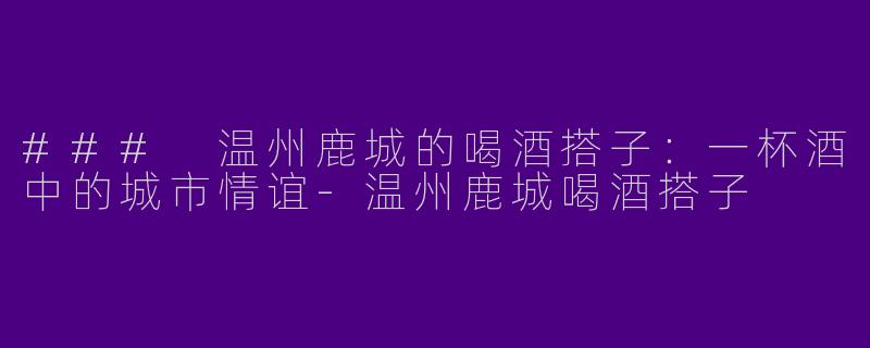 ### 温州鹿城的喝酒搭子：一杯酒中的城市情谊-温州鹿城喝酒搭子