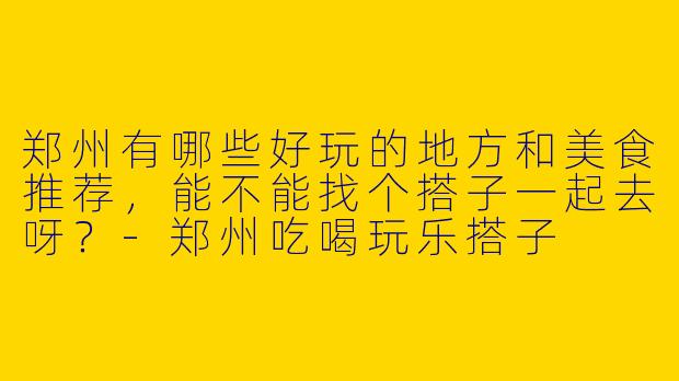郑州有哪些好玩的地方和美食推荐，能不能找个搭子一起去呀？