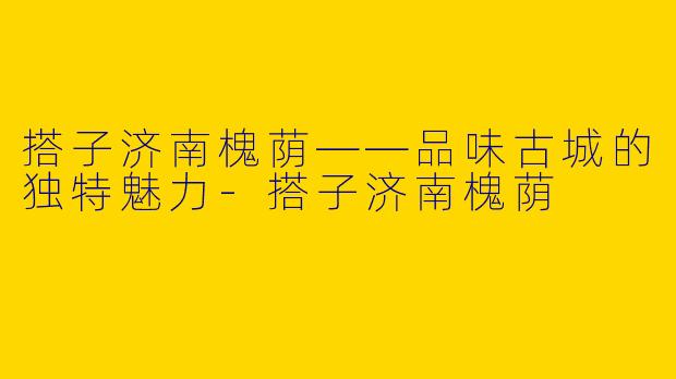 搭子济南槐荫——品味古城的独特魅力