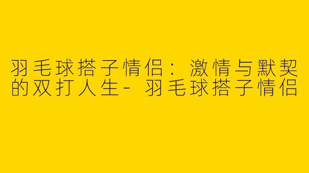 羽毛球搭子情侣：激情与默契的双打人生
