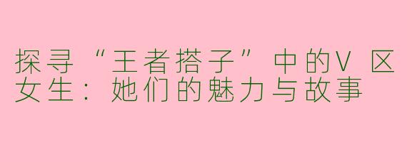 探寻“王者搭子”中的V区女生：她们的魅力与故事