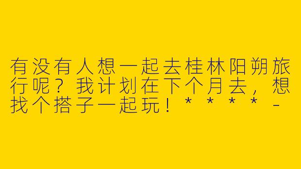 有没有人想一起去桂林阳朔旅行呢？我计划在下个月去，想找个搭子一起玩！****-桂林阳朔旅行搭子