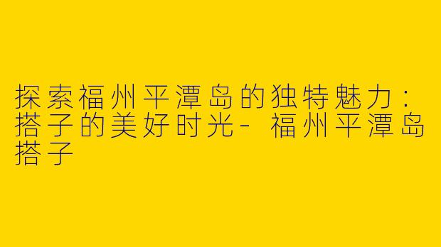 探索福州平潭岛的独特魅力：搭子的美好时光-福州平潭岛搭子