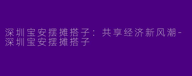 深圳宝安摆摊搭子：共享经济新风潮-深圳宝安摆摊搭子