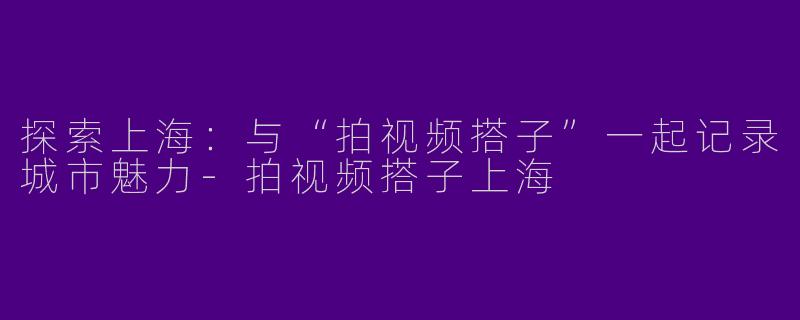 探索上海：与“拍视频搭子”一起记录城市魅力-拍视频搭子上海