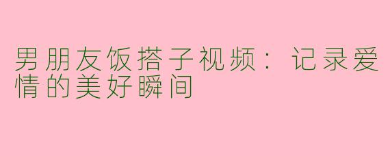 男朋友饭搭子视频：记录爱情的美好瞬间