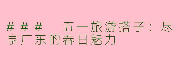 ### 五一旅游搭子：尽享广东的春日魅力