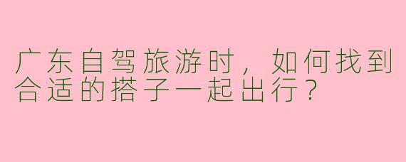 广东自驾旅游时，如何找到合适的搭子一起出行？