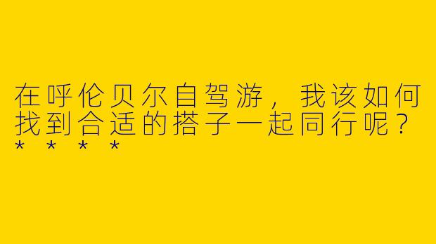 在呼伦贝尔自驾游,我该如何找到合适的搭子一起同行呢?****