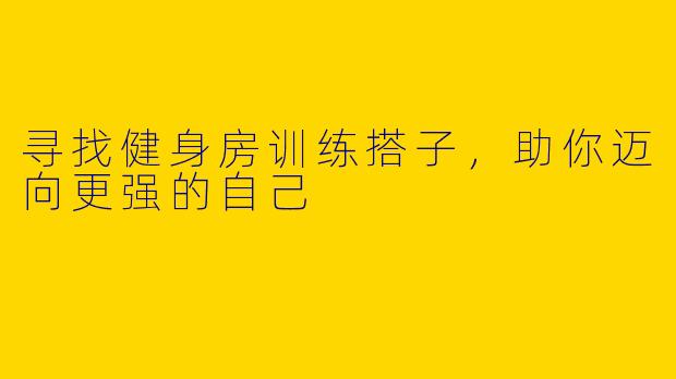 寻找健身房训练搭子，助你迈向更强的自己