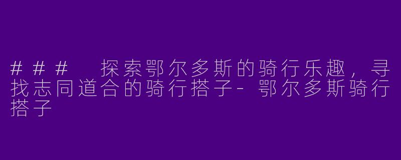 ### 探索鄂尔多斯的骑行乐趣,寻找志同道合的骑行搭子