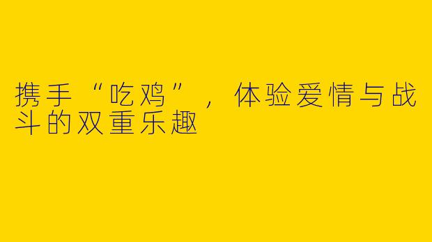 携手“吃鸡”，体验爱情与战斗的双重乐趣
