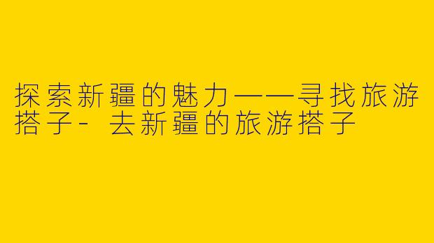 探索新疆的魅力——寻找旅游搭子-去新疆的旅游搭子