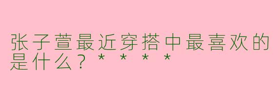 张子萱最近穿搭中最喜欢的是什么?****