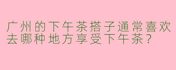 广州的下午茶搭子通常喜欢去哪种地方享受下午茶?