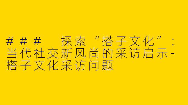 ### 探索“搭子文化”：当代社交新风尚的采访启示-搭子文化采访问题