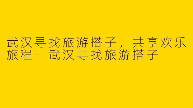 武汉寻找旅游搭子，共享欢乐旅程-武汉寻找旅游搭子