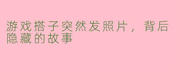 游戏搭子突然发照片，背后隐藏的故事