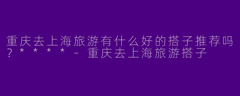 重庆去上海旅游有什么好的搭子推荐吗？****