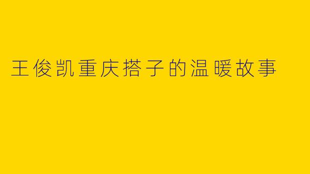 王俊凯重庆搭子的温暖故事
