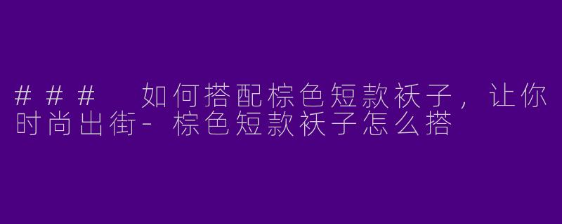 ### 如何搭配棕色短款袄子，让你时尚出街-棕色短款袄子怎么搭