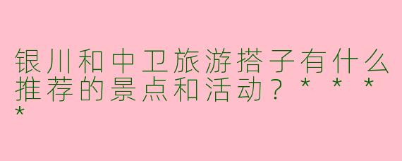 银川和中卫旅游搭子有什么推荐的景点和活动？****