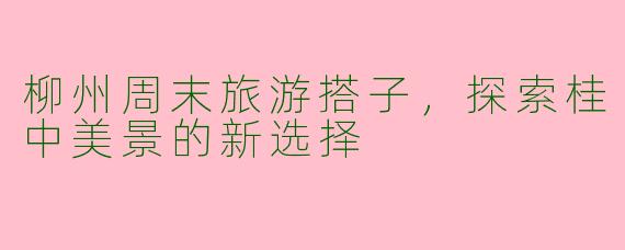柳州周末旅游搭子，探索桂中美景的新选择