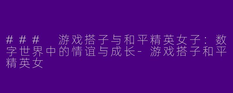 ### 游戏搭子与和平精英女子：数字世界中的情谊与成长-游戏搭子和平精英女