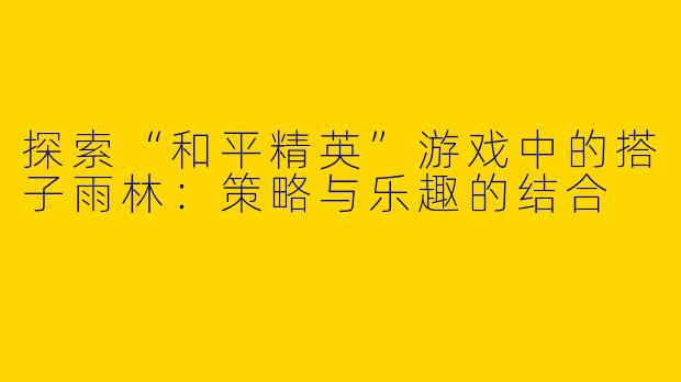 探索“和平精英”游戏中的搭子雨林：策略与乐趣的结合