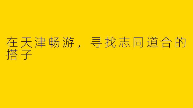 在天津畅游,寻找志同道合的搭子
