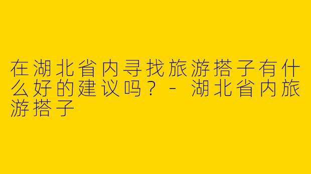 在湖北省内寻找旅游搭子有什么好的建议吗?