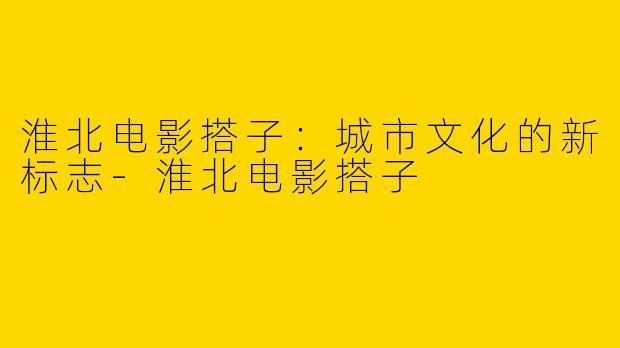 淮北电影搭子:城市文化的新标志