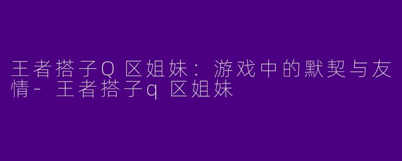 王者搭子Q区姐妹：游戏中的默契与友情-王者搭子q区姐妹
