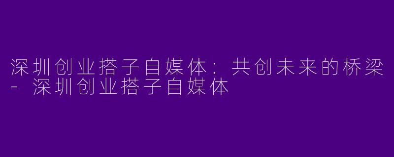 深圳创业搭子自媒体：共创未来的桥梁-深圳创业搭子自媒体
