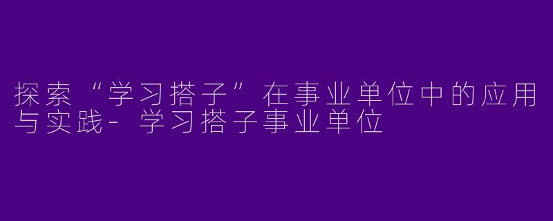 探索“学习搭子”在事业单位中的应用与实践-学习搭子事业单位